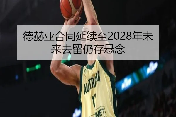 德赫亚合同延续至2028年未来去留仍存悬念